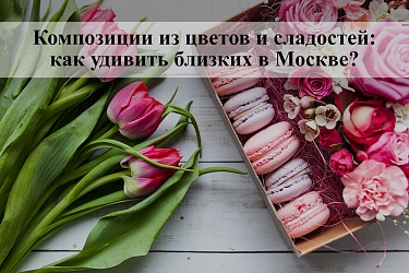 Композиции из цветов и сладостей. Как удивить близких в Москве?